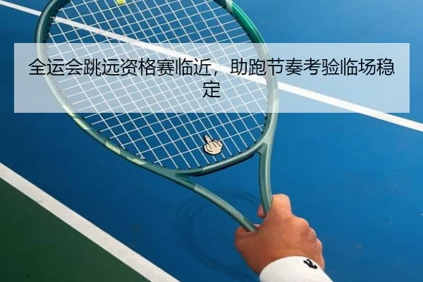 全运会跳远资格赛临近，助跑节奏考验临场稳定